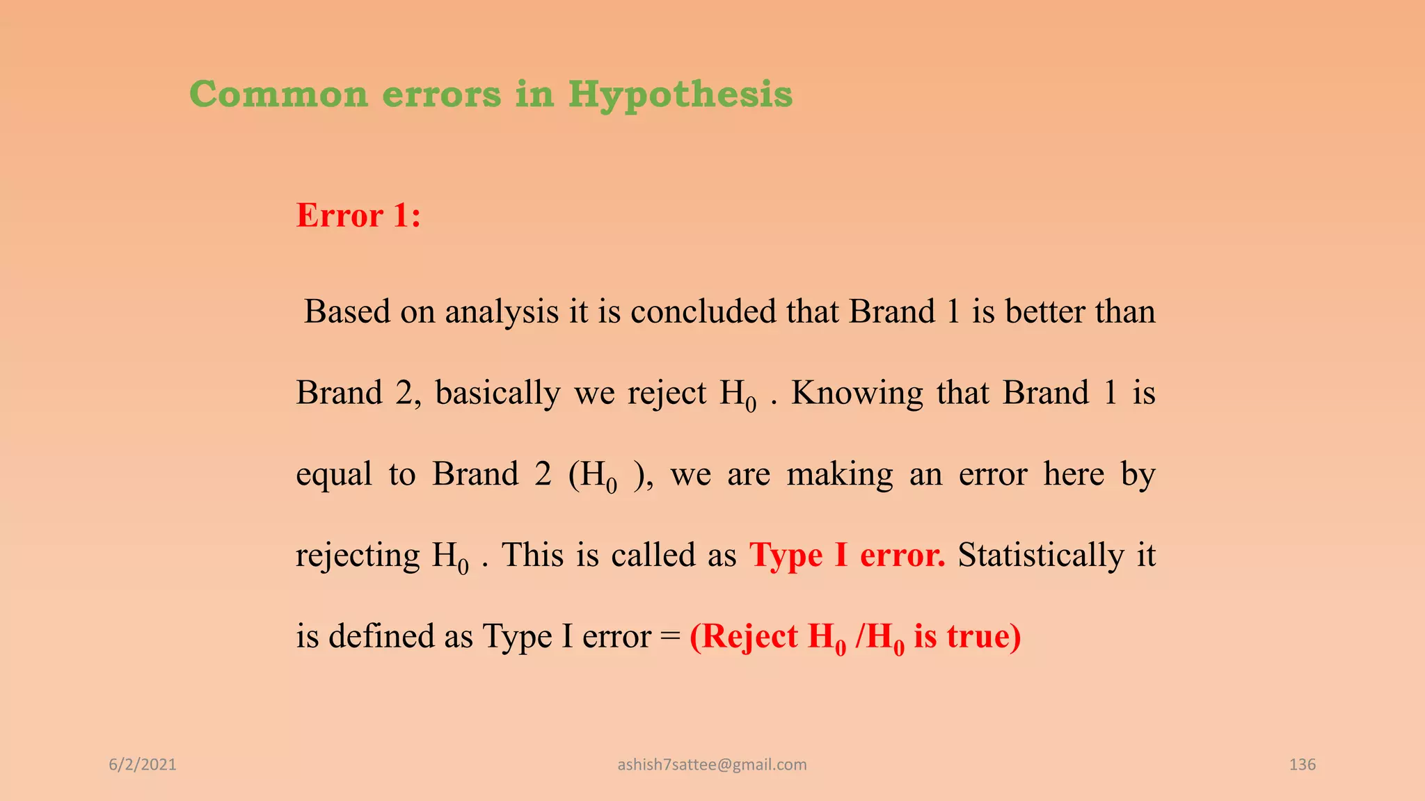 Common errors in Hypothesis
Error 1:
Based on analysis it is concluded that Brand 1 is better than
Brand 2, basically we reject H0 . Knowing that Brand 1 is
equal to Brand 2 (H0 ), we are making an error here by
rejecting H0 . This is called as Type I error. Statistically it
is defined as Type I error = (Reject H0 /H0 is true)
6/2/2021 136
ashish7sattee@gmail.com
 