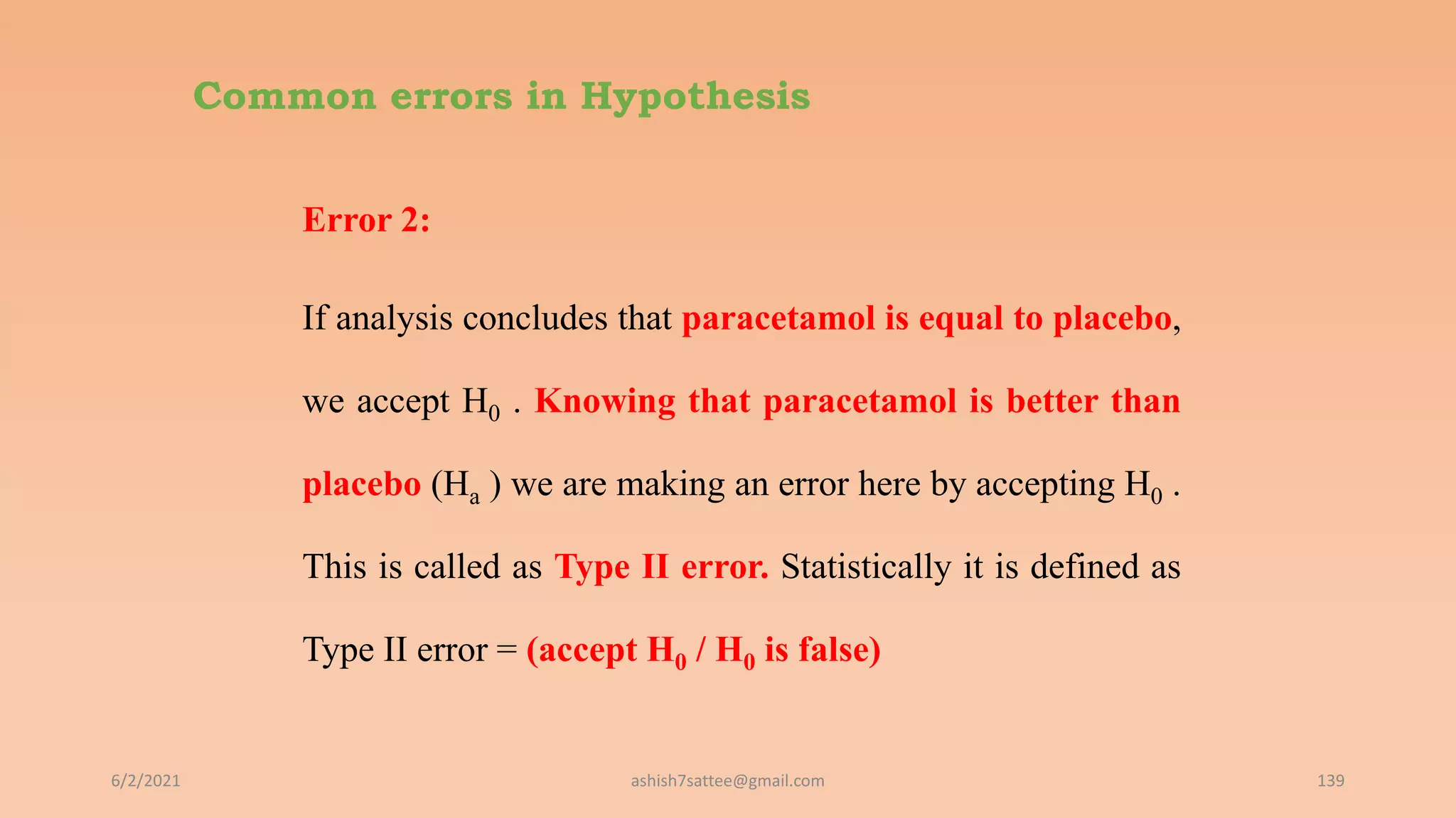 Common errors in Hypothesis
Error 2:
If analysis concludes that paracetamol is equal to placebo,
we accept H0 . Knowing that paracetamol is better than
placebo (Ha ) we are making an error here by accepting H0 .
This is called as Type II error. Statistically it is defined as
Type II error = (accept H0 / H0 is false)
6/2/2021 139
ashish7sattee@gmail.com
 