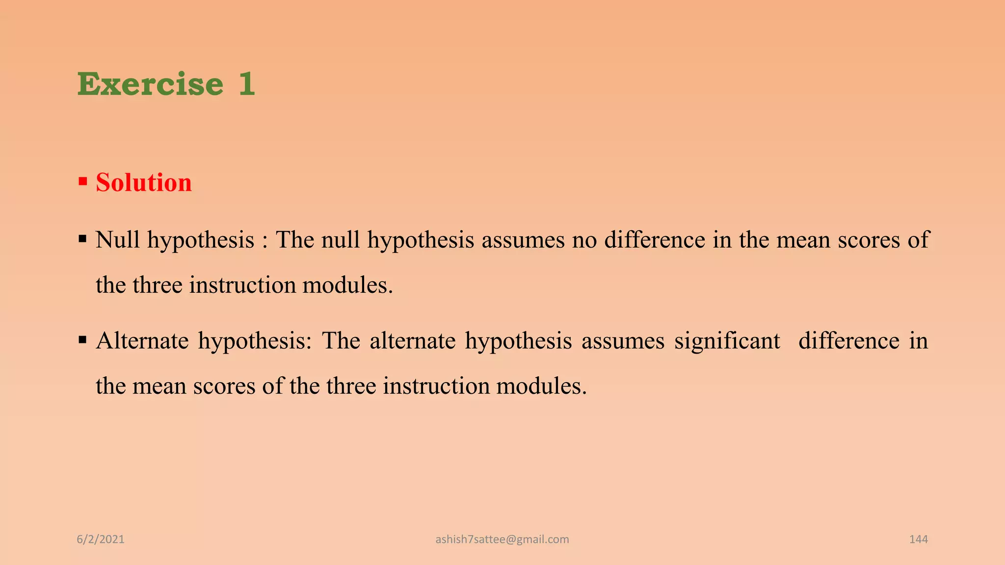 Exercise 1
 Solution
 Null hypothesis : The null hypothesis assumes no difference in the mean scores of
the three instruction modules.
 Alternate hypothesis: The alternate hypothesis assumes significant difference in
the mean scores of the three instruction modules.
6/2/2021 ashish7sattee@gmail.com 144
 