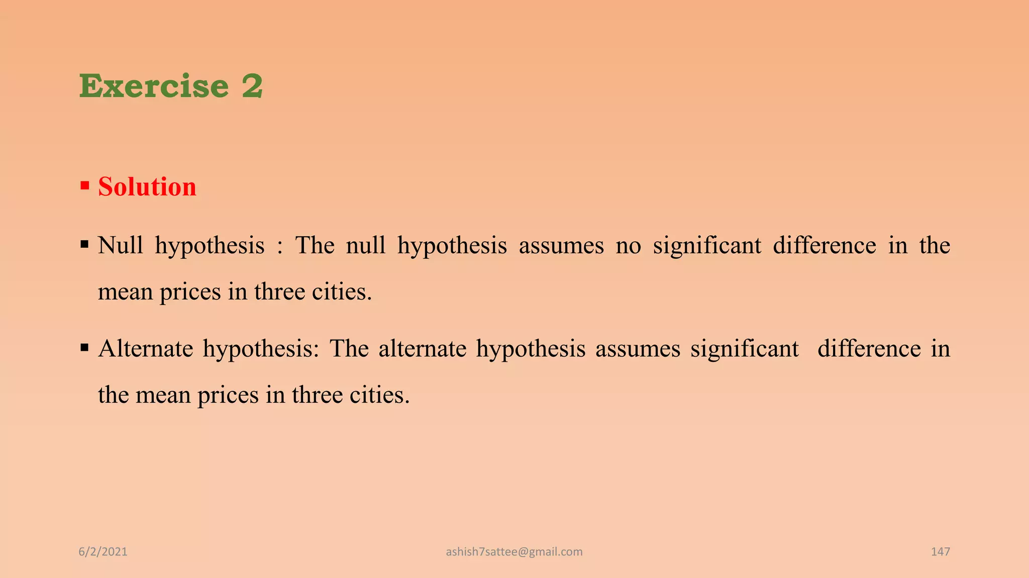 Exercise 2
 Solution
 Null hypothesis : The null hypothesis assumes no significant difference in the
mean prices in three cities.
 Alternate hypothesis: The alternate hypothesis assumes significant difference in
the mean prices in three cities.
6/2/2021 ashish7sattee@gmail.com 147
 