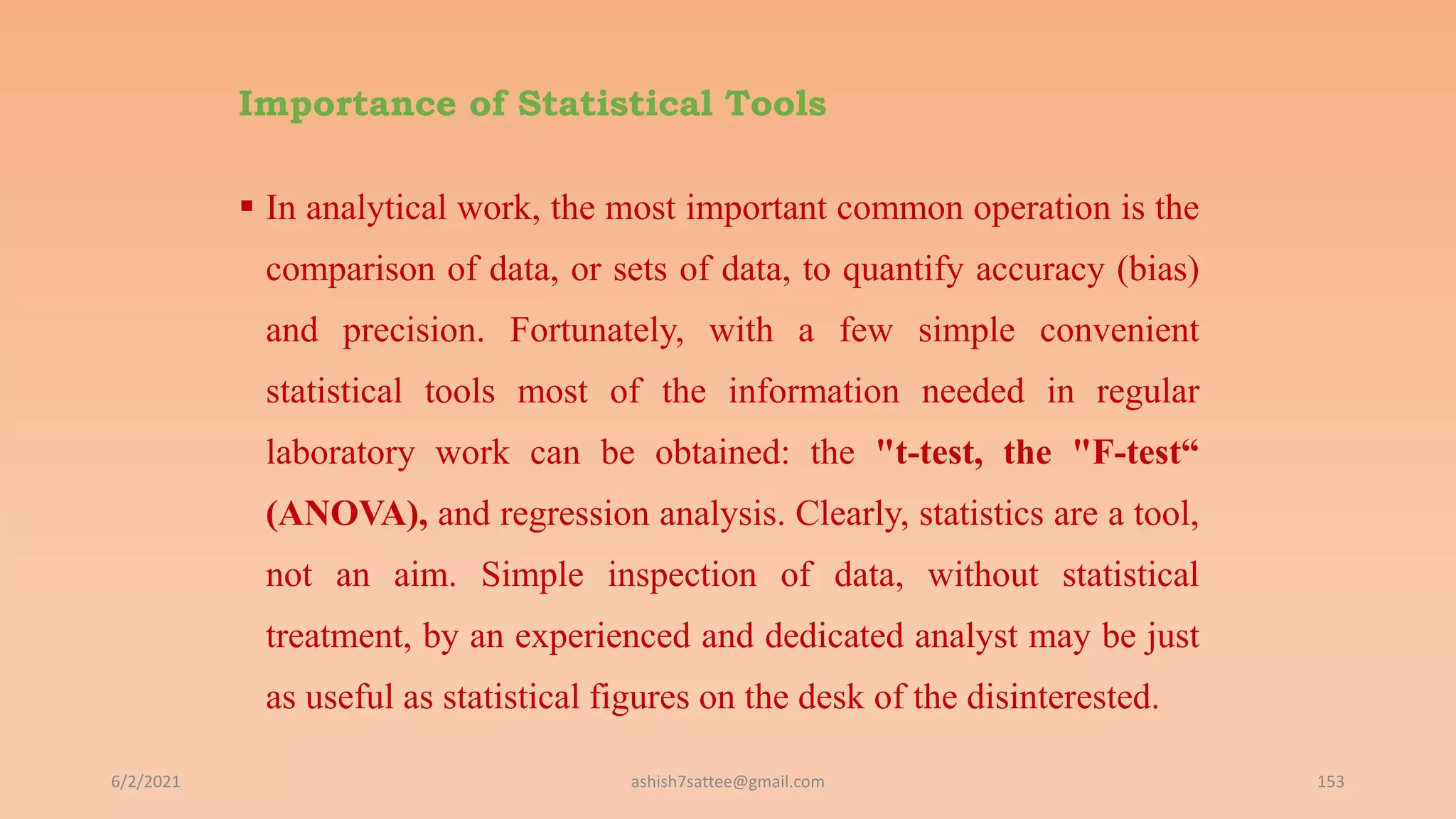 Importance of Statistical Tools
 In analytical work, the most important common operation is the
comparison of data, or sets of data, to quantify accuracy (bias)
and precision. Fortunately, with a few simple convenient
statistical tools most of the information needed in regular
laboratory work can be obtained: the "t-test, the "F-test“
(ANOVA), and regression analysis. Clearly, statistics are a tool,
not an aim. Simple inspection of data, without statistical
treatment, by an experienced and dedicated analyst may be just
as useful as statistical figures on the desk of the disinterested.
6/2/2021 153
ashish7sattee@gmail.com
 