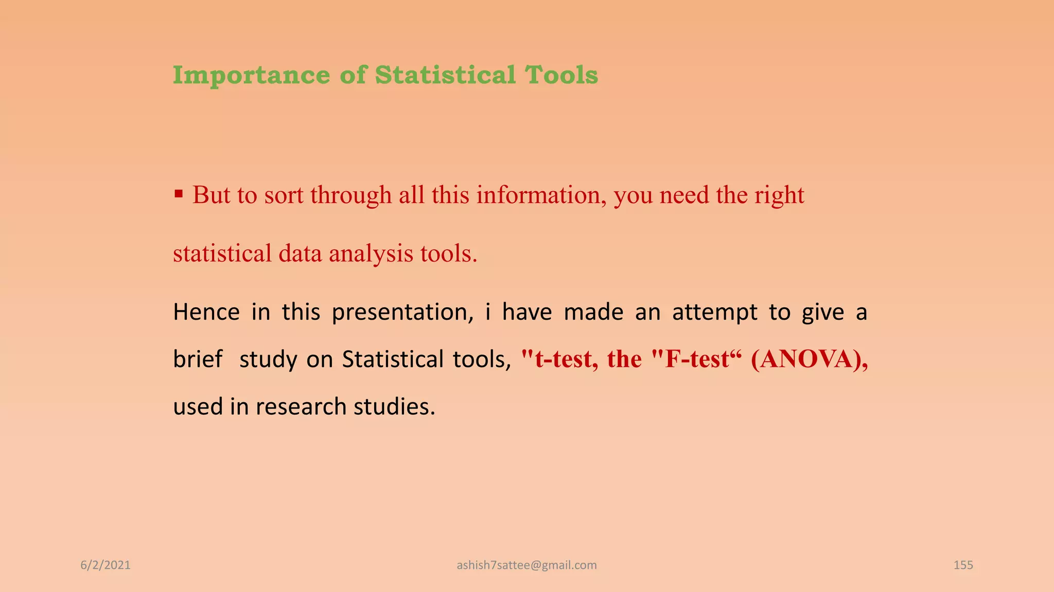 Importance of Statistical Tools
 But to sort through all this information, you need the right
statistical data analysis tools.
Hence in this presentation, i have made an attempt to give a
brief study on Statistical tools, "t-test, the "F-test“ (ANOVA),
used in research studies.
6/2/2021 155
ashish7sattee@gmail.com
 