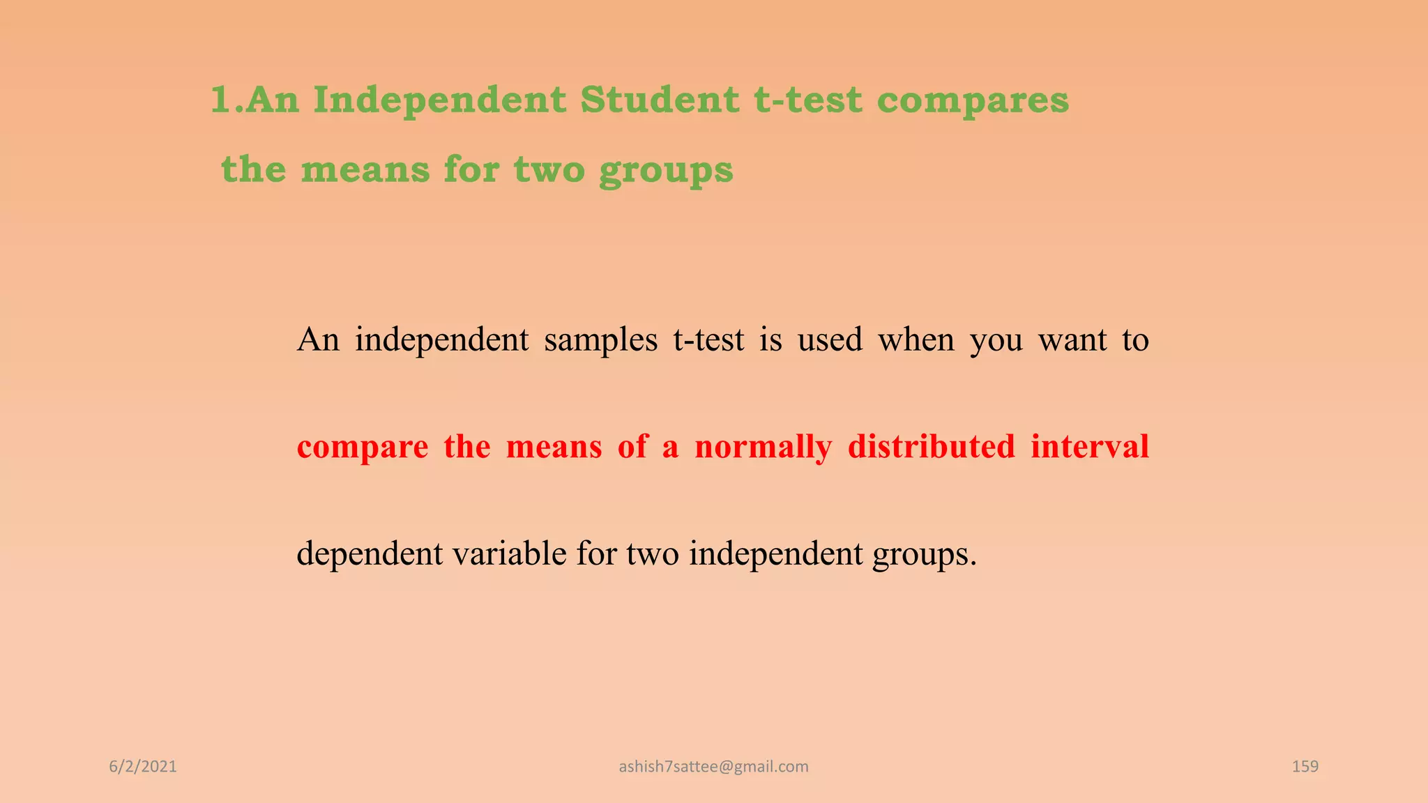 1.An Independent Student t-test compares
the means for two groups
An independent samples t-test is used when you want to
compare the means of a normally distributed interval
dependent variable for two independent groups.
6/2/2021 159
ashish7sattee@gmail.com
 