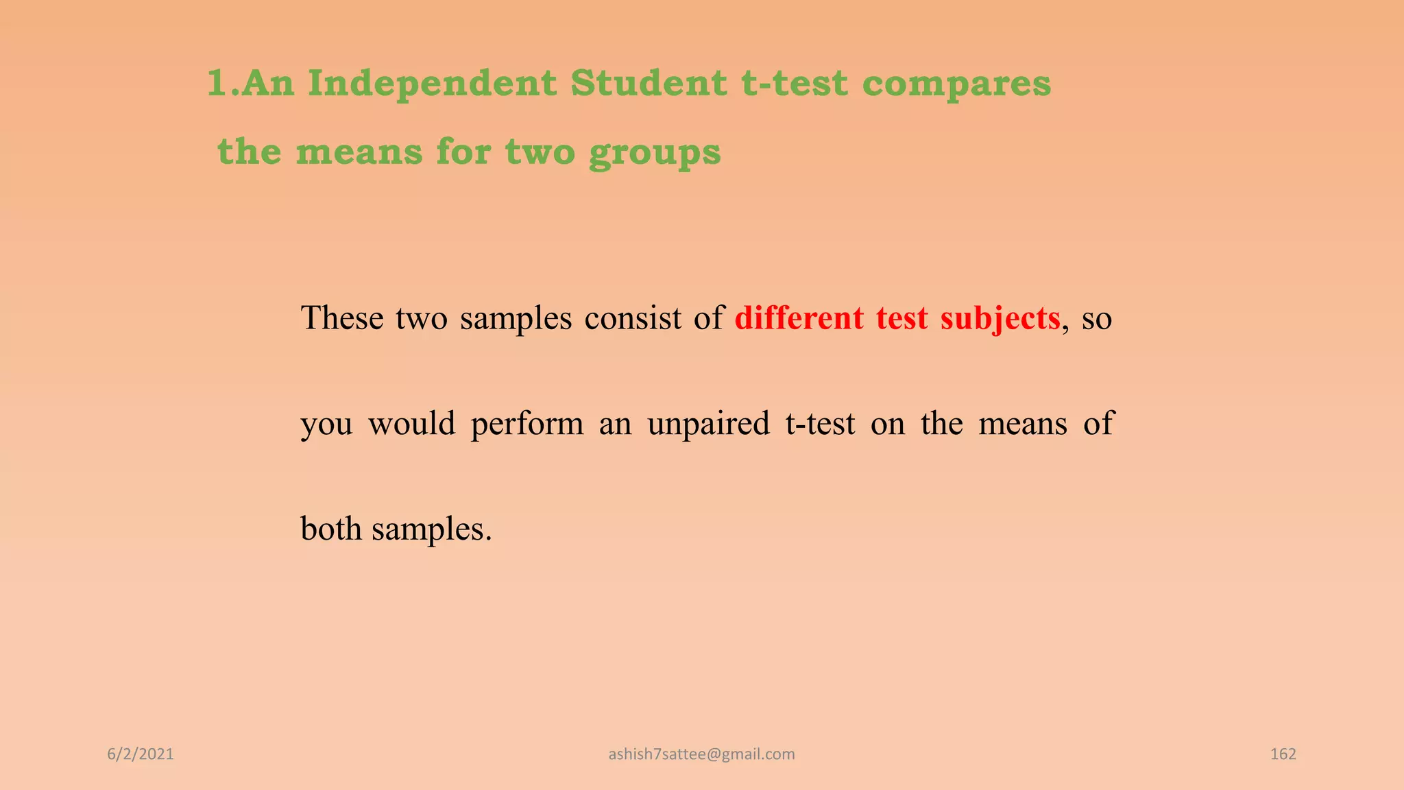 1.An Independent Student t-test compares
the means for two groups
These two samples consist of different test subjects, so
you would perform an unpaired t-test on the means of
both samples.
6/2/2021 162
ashish7sattee@gmail.com
 