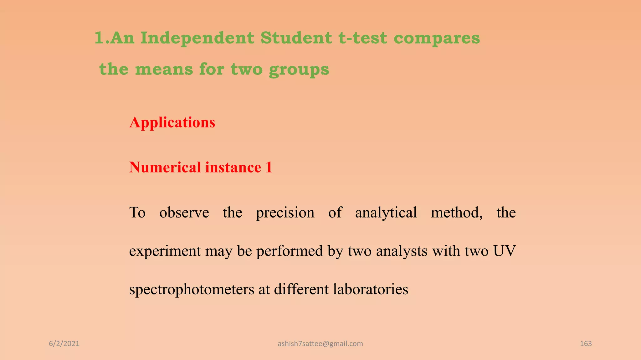 1.An Independent Student t-test compares
the means for two groups
Applications
Numerical instance 1
To observe the precision of analytical method, the
experiment may be performed by two analysts with two UV
spectrophotometers at different laboratories
6/2/2021 163
ashish7sattee@gmail.com
 