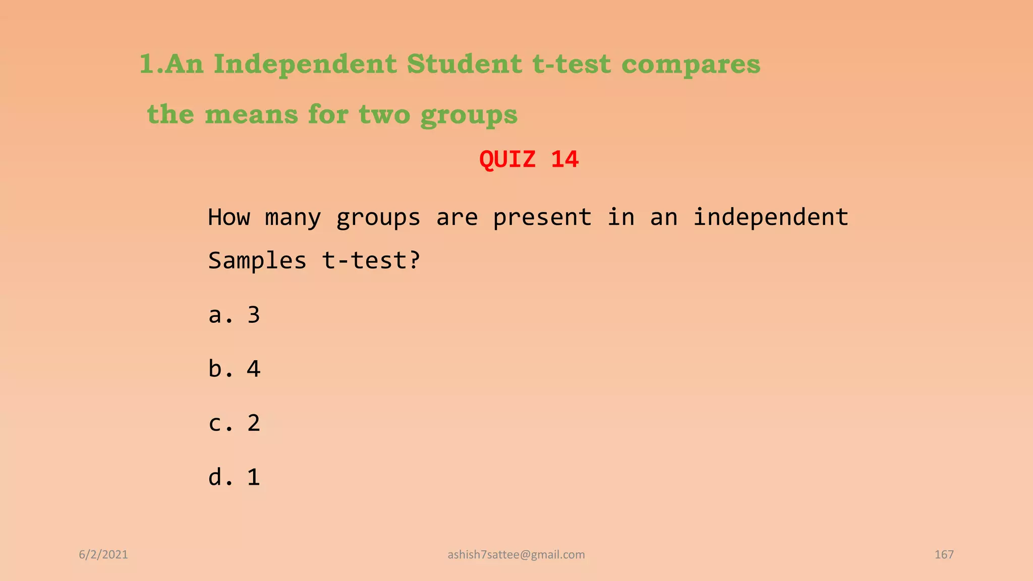 1.An Independent Student t-test compares
the means for two groups
QUIZ 14
How many groups are present in an independent
Samples t-test?
a. 3
b. 4
c. 2
d. 1
6/2/2021 167
ashish7sattee@gmail.com
 