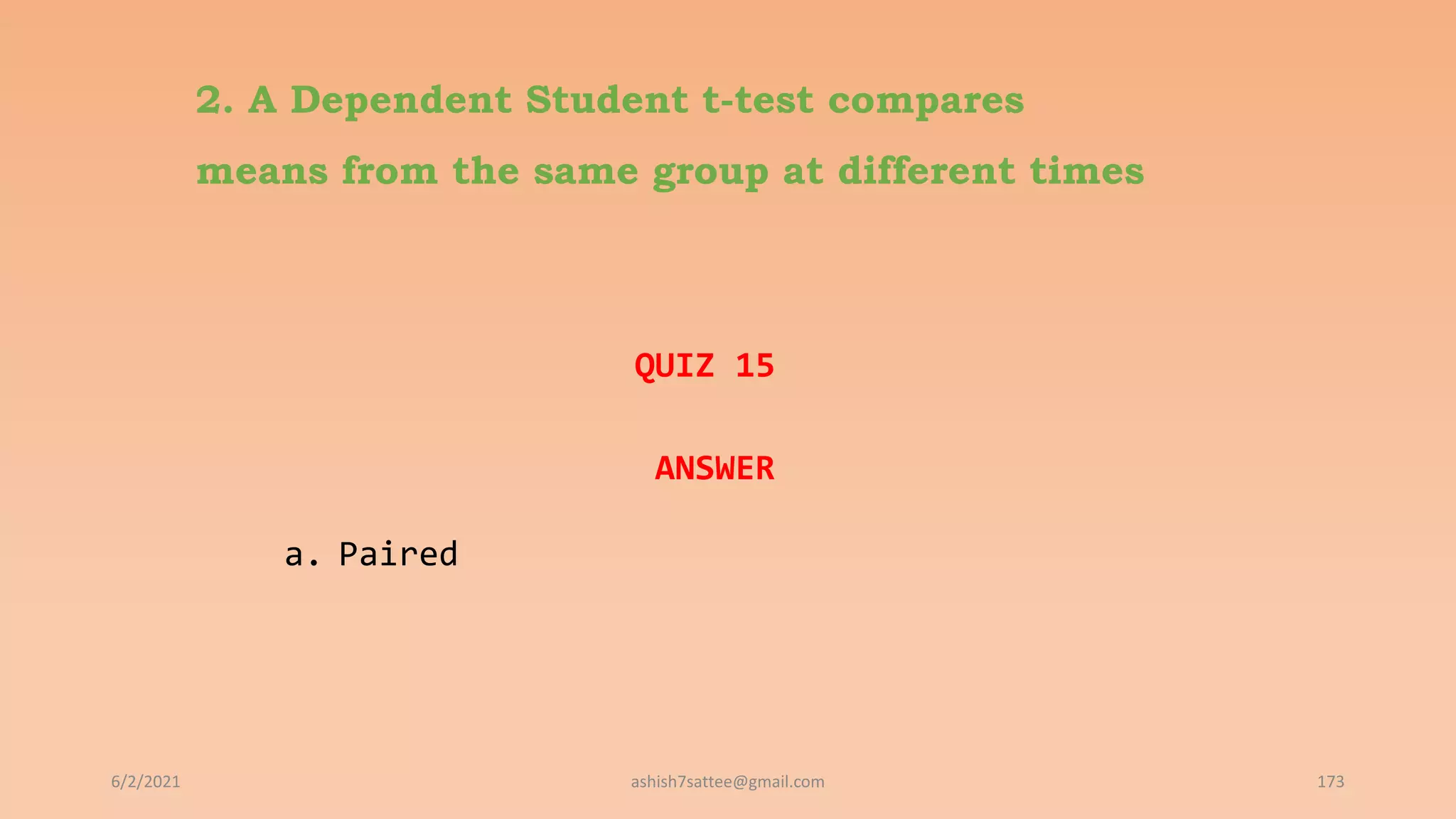 2. A Dependent Student t-test compares
means from the same group at different times
QUIZ 15
ANSWER
a. Paired
6/2/2021 173
ashish7sattee@gmail.com
 