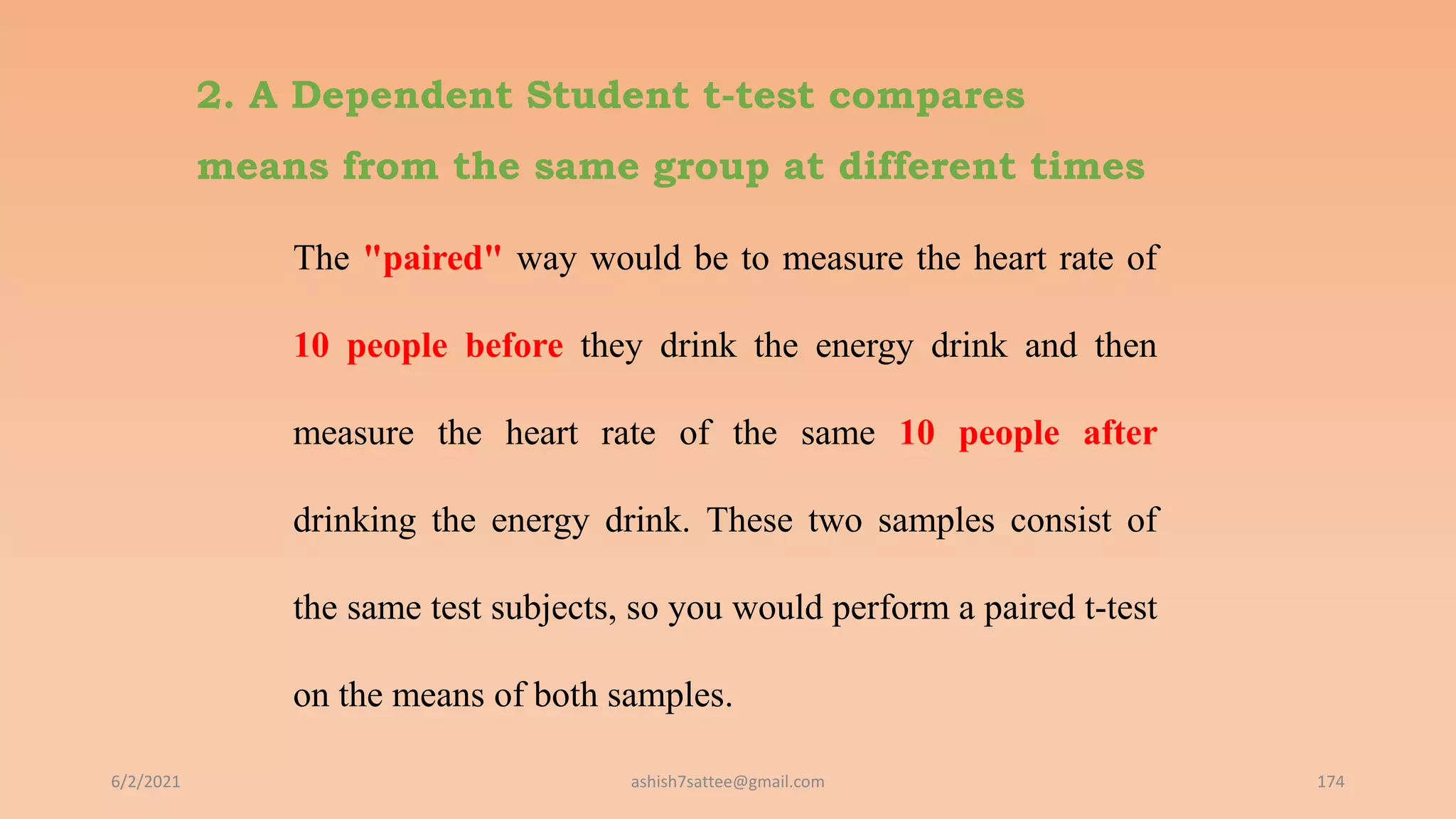 2. A Dependent Student t-test compares
means from the same group at different times
The "paired" way would be to measure the heart rate of
10 people before they drink the energy drink and then
measure the heart rate of the same 10 people after
drinking the energy drink. These two samples consist of
the same test subjects, so you would perform a paired t-test
on the means of both samples.
6/2/2021 174
ashish7sattee@gmail.com
 