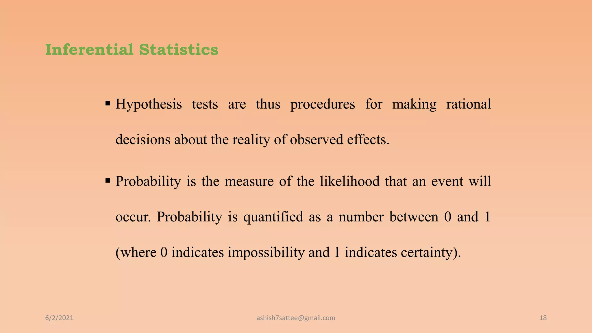 Inferential Statistics
 Hypothesis tests are thus procedures for making rational
decisions about the reality of observed effects.
 Probability is the measure of the likelihood that an event will
occur. Probability is quantified as a number between 0 and 1
(where 0 indicates impossibility and 1 indicates certainty).
6/2/2021 18
ashish7sattee@gmail.com
 