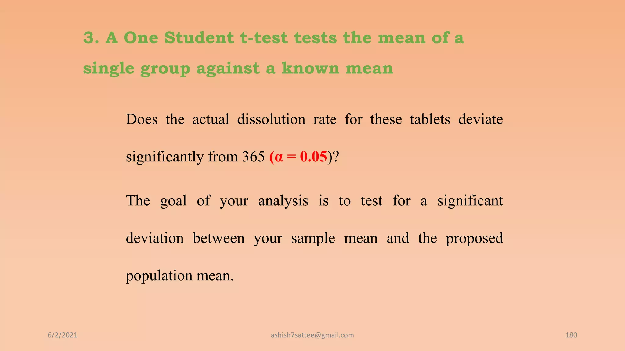 3. A One Student t-test tests the mean of a
single group against a known mean
Does the actual dissolution rate for these tablets deviate
significantly from 365 (α = 0.05)?
The goal of your analysis is to test for a significant
deviation between your sample mean and the proposed
population mean.
6/2/2021 180
ashish7sattee@gmail.com
 