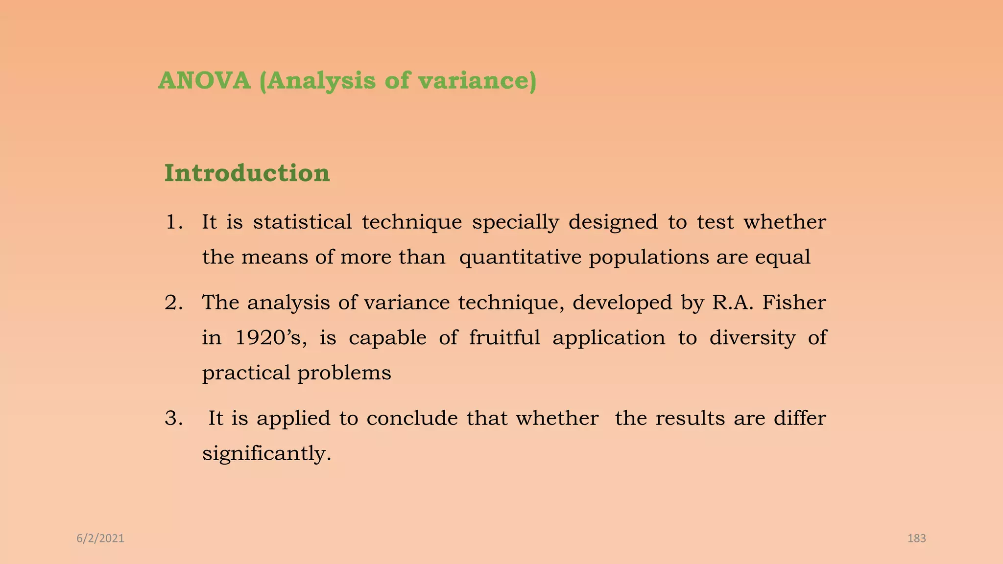 ANOVA (Analysis of variance)
Introduction
1. It is statistical technique specially designed to test whether
the means of more than quantitative populations are equal
2. The analysis of variance technique, developed by R.A. Fisher
in 1920’s, is capable of fruitful application to diversity of
practical problems
3. It is applied to conclude that whether the results are differ
significantly.
6/2/2021 183
 