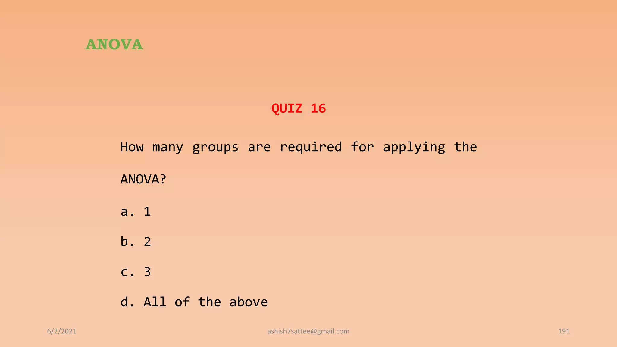 ANOVA
QUIZ 16
How many groups are required for applying the
ANOVA?
a. 1
b. 2
c. 3
d. All of the above
6/2/2021 191
ashish7sattee@gmail.com
 