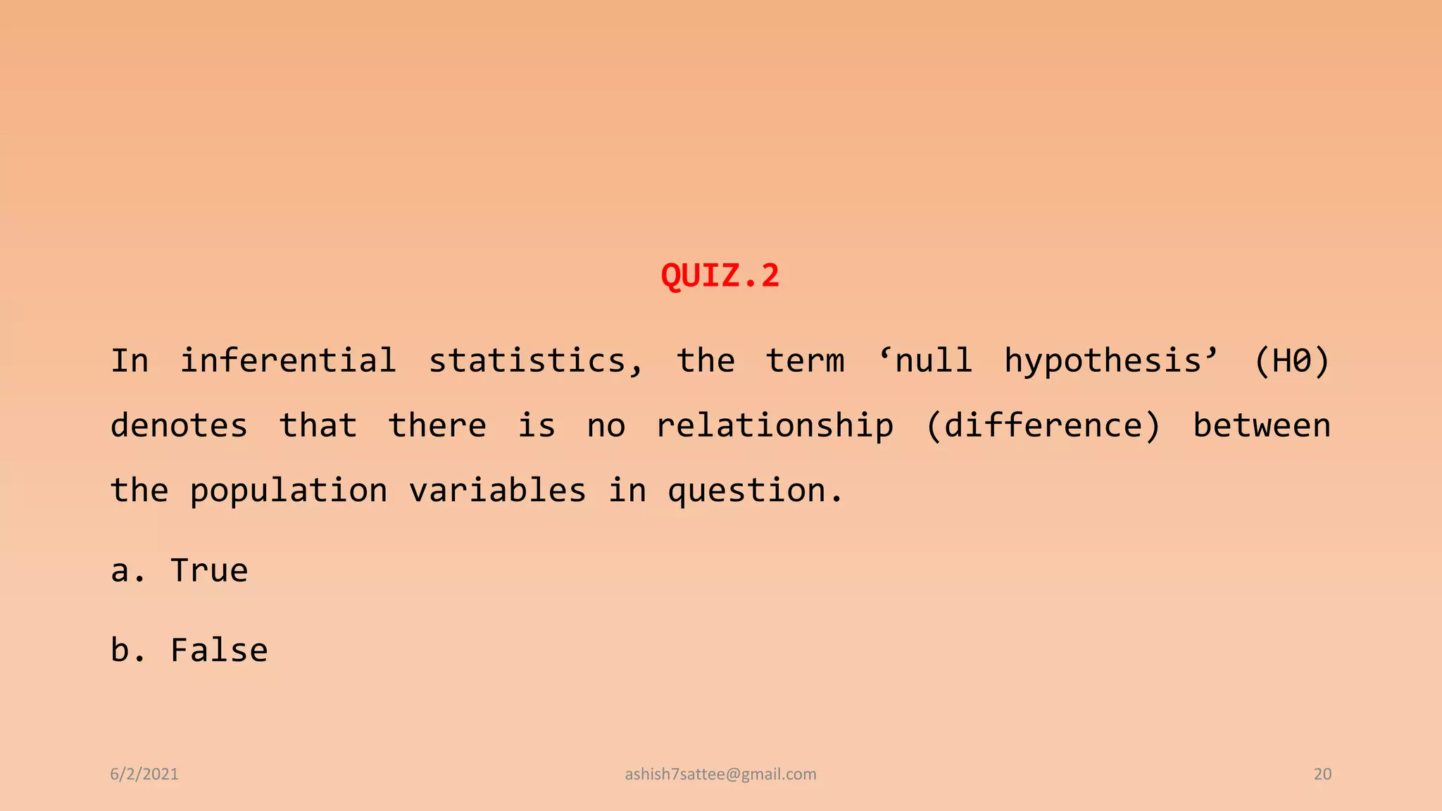 QUIZ.2
In inferential statistics, the term ‘null hypothesis’ (H0)
denotes that there is no relationship (difference) between
the population variables in question.
a. True
b. False
6/2/2021 ashish7sattee@gmail.com 20
 