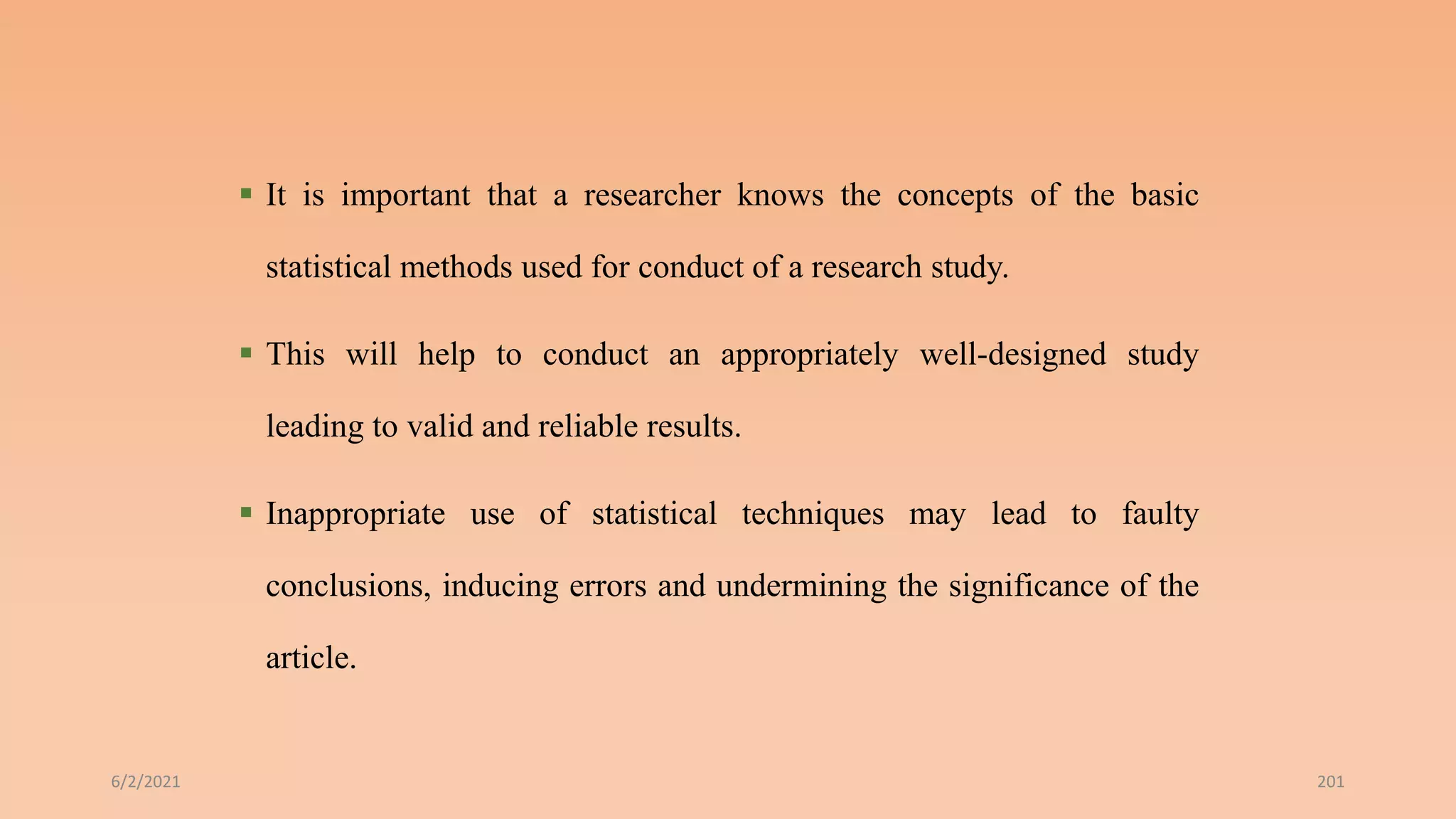  It is important that a researcher knows the concepts of the basic
statistical methods used for conduct of a research study.
 This will help to conduct an appropriately well-designed study
leading to valid and reliable results.
 Inappropriate use of statistical techniques may lead to faulty
conclusions, inducing errors and undermining the significance of the
article.
6/2/2021 201
 