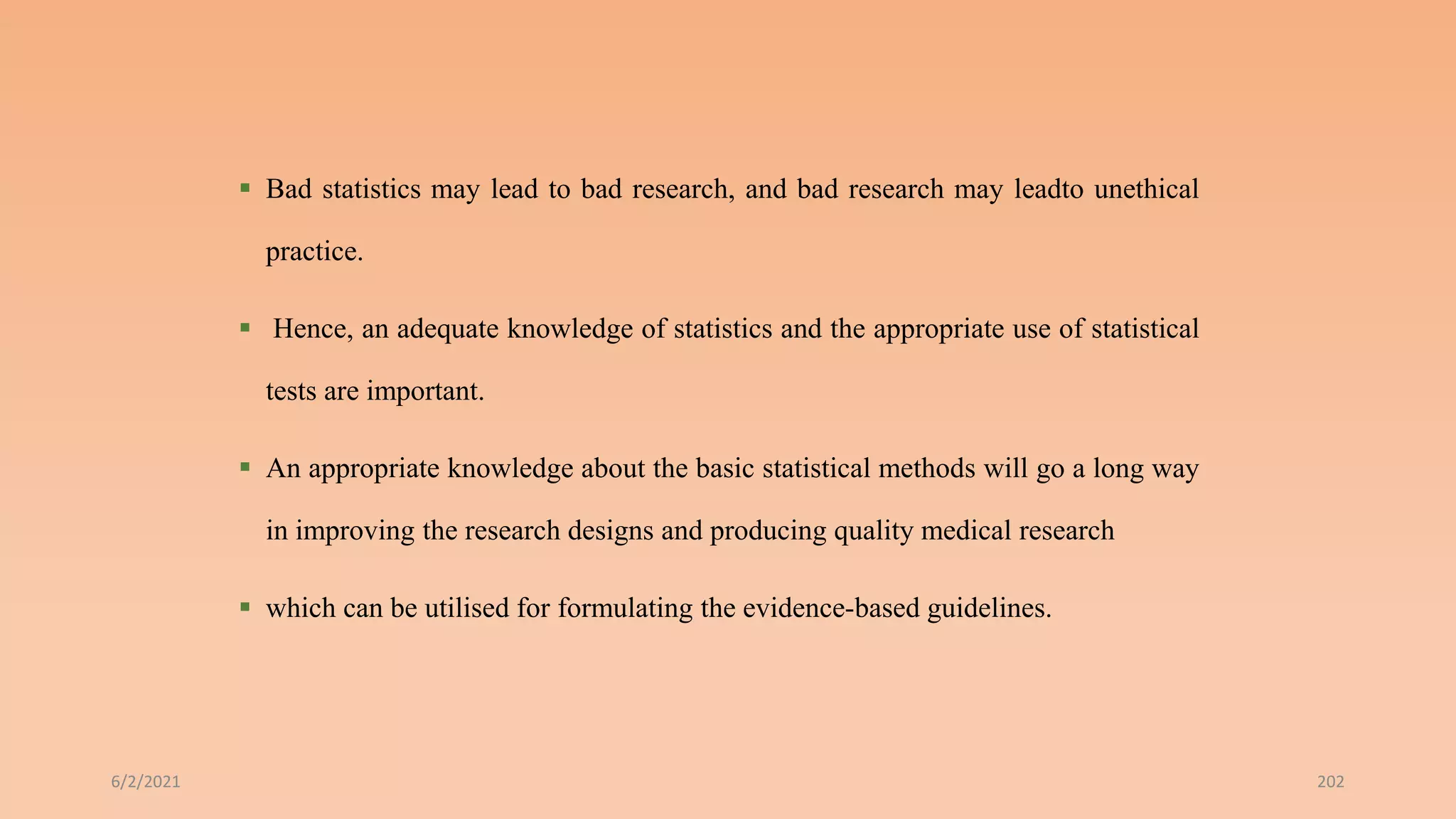  Bad statistics may lead to bad research, and bad research may leadto unethical
practice.
 Hence, an adequate knowledge of statistics and the appropriate use of statistical
tests are important.
 An appropriate knowledge about the basic statistical methods will go a long way
in improving the research designs and producing quality medical research
 which can be utilised for formulating the evidence-based guidelines.
6/2/2021 202
 