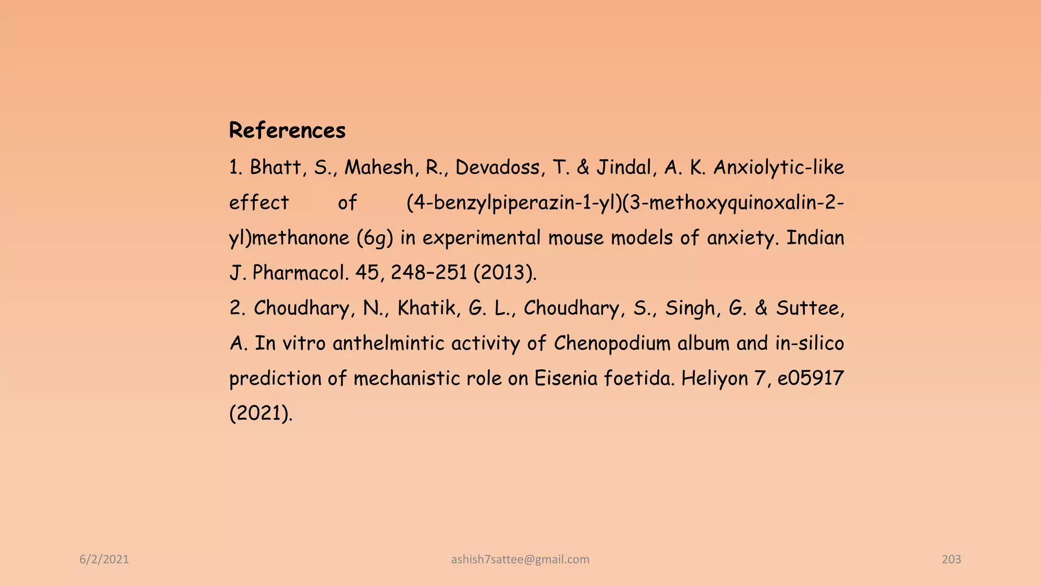 6/2/2021 203
References
1. Bhatt, S., Mahesh, R., Devadoss, T. & Jindal, A. K. Anxiolytic-like
effect of (4-benzylpiperazin-1-yl)(3-methoxyquinoxalin-2-
yl)methanone (6g) in experimental mouse models of anxiety. Indian
J. Pharmacol. 45, 248–251 (2013).
2. Choudhary, N., Khatik, G. L., Choudhary, S., Singh, G. & Suttee,
A. In vitro anthelmintic activity of Chenopodium album and in-silico
prediction of mechanistic role on Eisenia foetida. Heliyon 7, e05917
(2021).
ashish7sattee@gmail.com
 