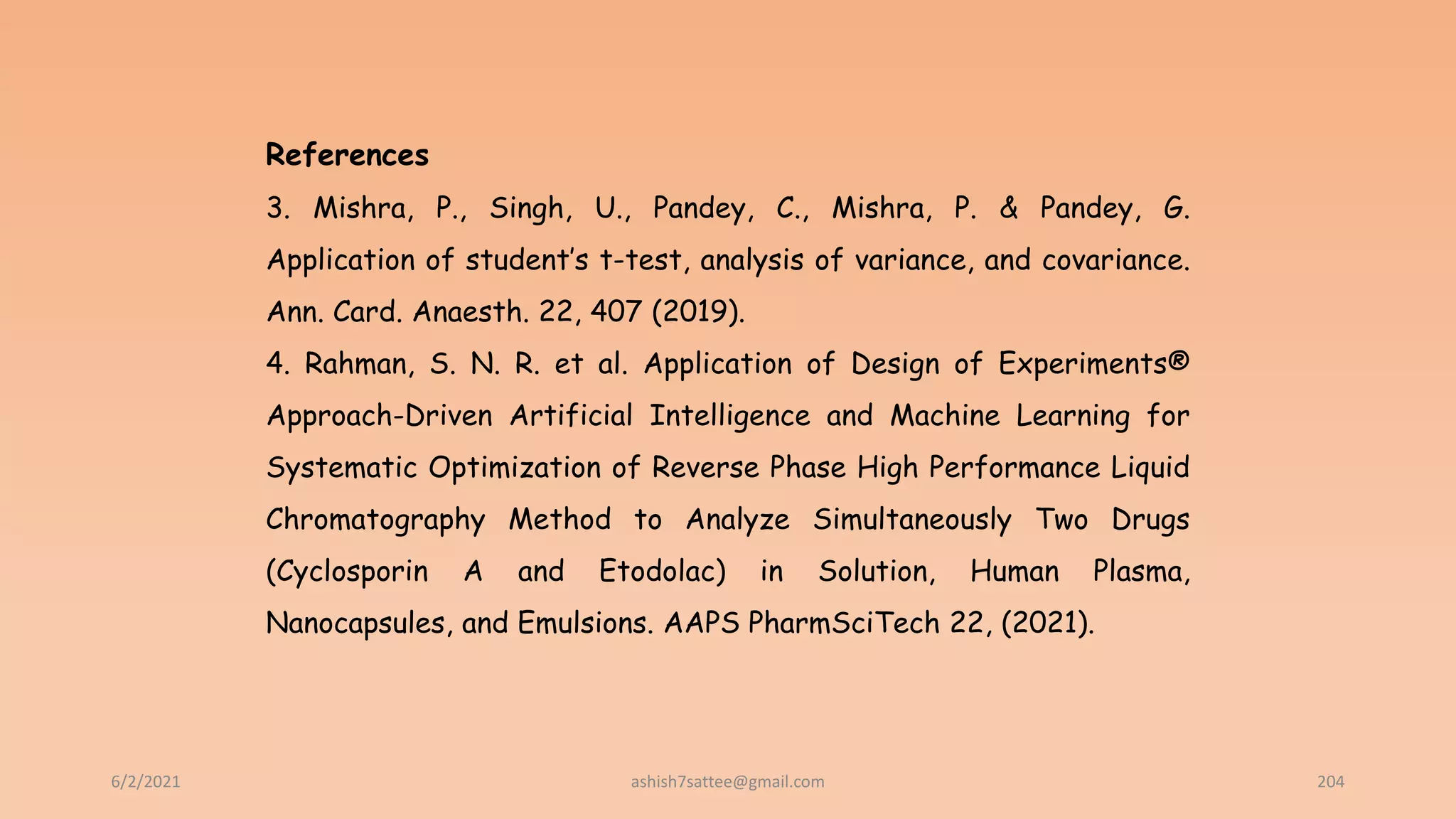 6/2/2021 204
References
3. Mishra, P., Singh, U., Pandey, C., Mishra, P. & Pandey, G.
Application of student’s t-test, analysis of variance, and covariance.
Ann. Card. Anaesth. 22, 407 (2019).
4. Rahman, S. N. R. et al. Application of Design of Experiments®
Approach-Driven Artificial Intelligence and Machine Learning for
Systematic Optimization of Reverse Phase High Performance Liquid
Chromatography Method to Analyze Simultaneously Two Drugs
(Cyclosporin A and Etodolac) in Solution, Human Plasma,
Nanocapsules, and Emulsions. AAPS PharmSciTech 22, (2021).
ashish7sattee@gmail.com
 