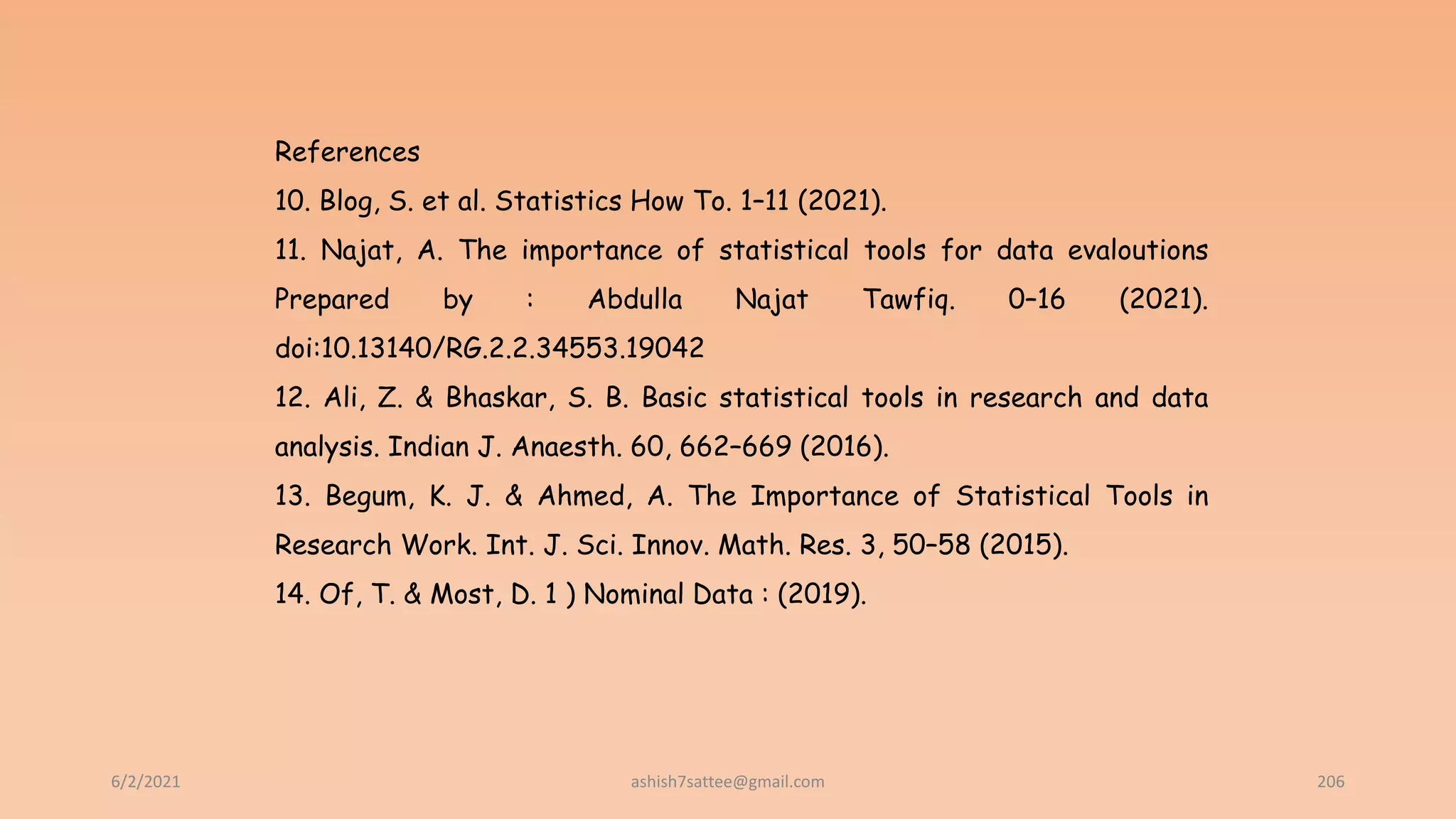 6/2/2021 206
References
10. Blog, S. et al. Statistics How To. 1–11 (2021).
11. Najat, A. The importance of statistical tools for data evaloutions
Prepared by : Abdulla Najat Tawfiq. 0–16 (2021).
doi:10.13140/RG.2.2.34553.19042
12. Ali, Z. & Bhaskar, S. B. Basic statistical tools in research and data
analysis. Indian J. Anaesth. 60, 662–669 (2016).
13. Begum, K. J. & Ahmed, A. The Importance of Statistical Tools in
Research Work. Int. J. Sci. Innov. Math. Res. 3, 50–58 (2015).
14. Of, T. & Most, D. 1 ) Nominal Data : (2019).
ashish7sattee@gmail.com
 