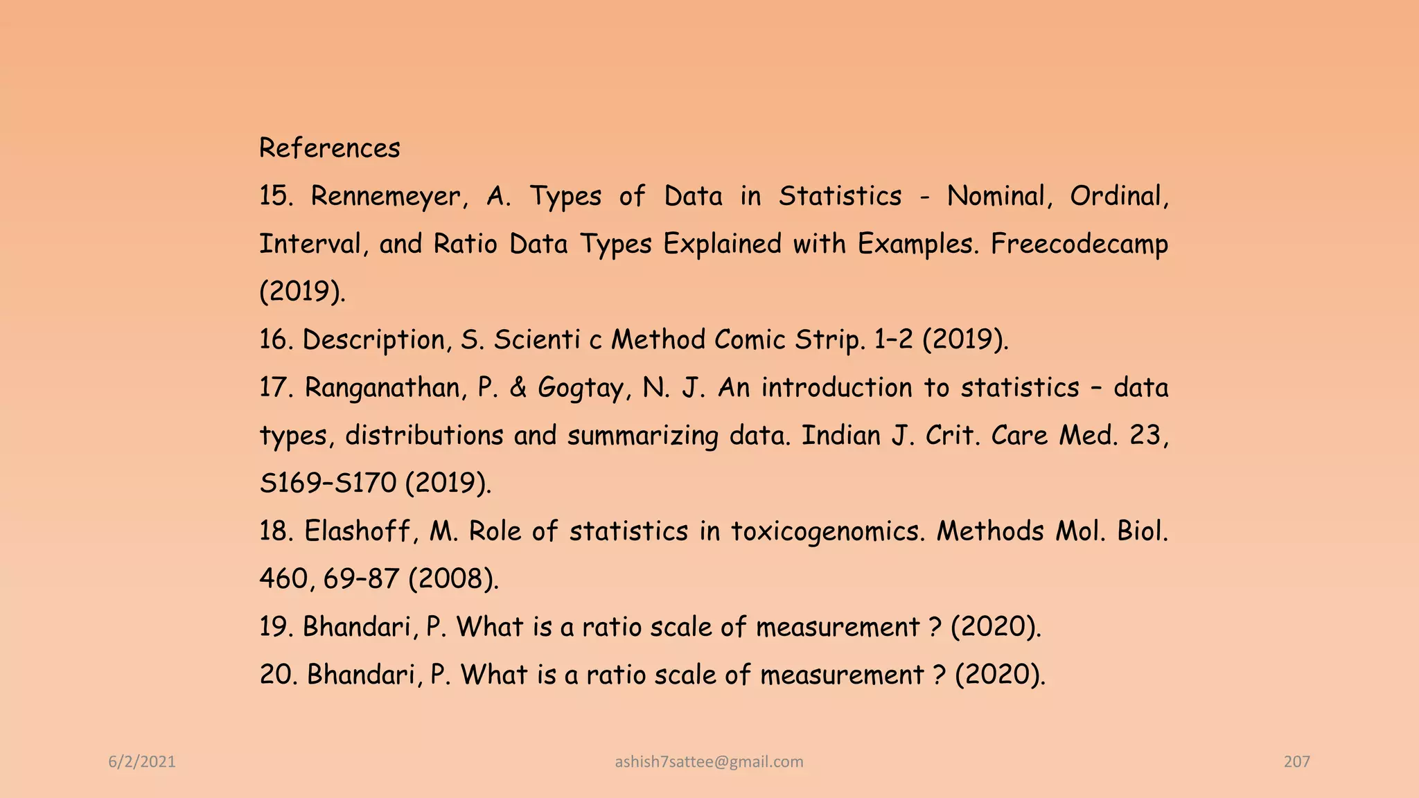 6/2/2021 207
References
15. Rennemeyer, A. Types of Data in Statistics - Nominal, Ordinal,
Interval, and Ratio Data Types Explained with Examples. Freecodecamp
(2019).
16. Description, S. Scienti c Method Comic Strip. 1–2 (2019).
17. Ranganathan, P. & Gogtay, N. J. An introduction to statistics – data
types, distributions and summarizing data. Indian J. Crit. Care Med. 23,
S169–S170 (2019).
18. Elashoff, M. Role of statistics in toxicogenomics. Methods Mol. Biol.
460, 69–87 (2008).
19. Bhandari, P. What is a ratio scale of measurement ? (2020).
20. Bhandari, P. What is a ratio scale of measurement ? (2020).
ashish7sattee@gmail.com
 