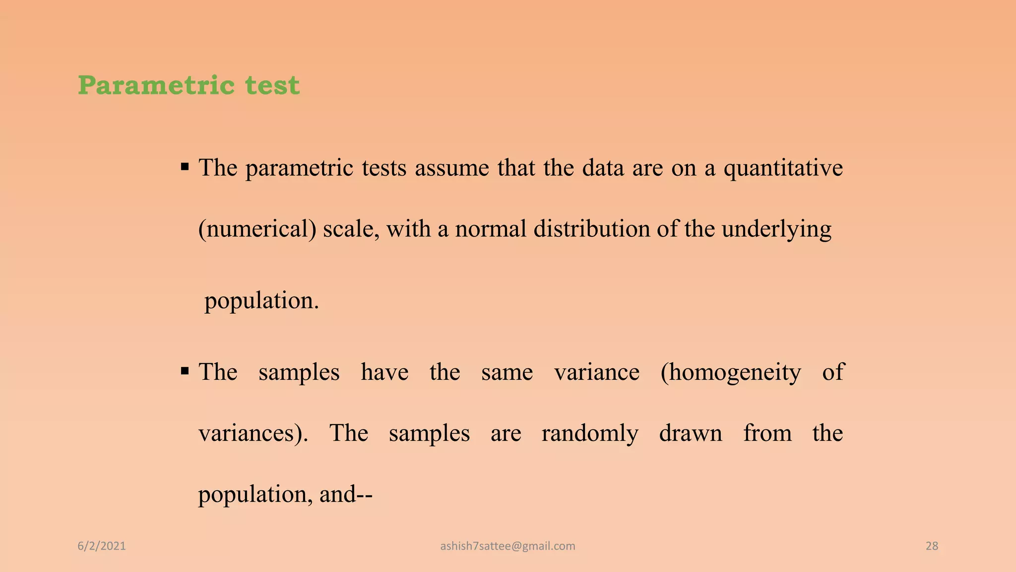 Parametric test
 The parametric tests assume that the data are on a quantitative
(numerical) scale, with a normal distribution of the underlying
population.
 The samples have the same variance (homogeneity of
variances). The samples are randomly drawn from the
population, and--
6/2/2021 28
ashish7sattee@gmail.com
 
