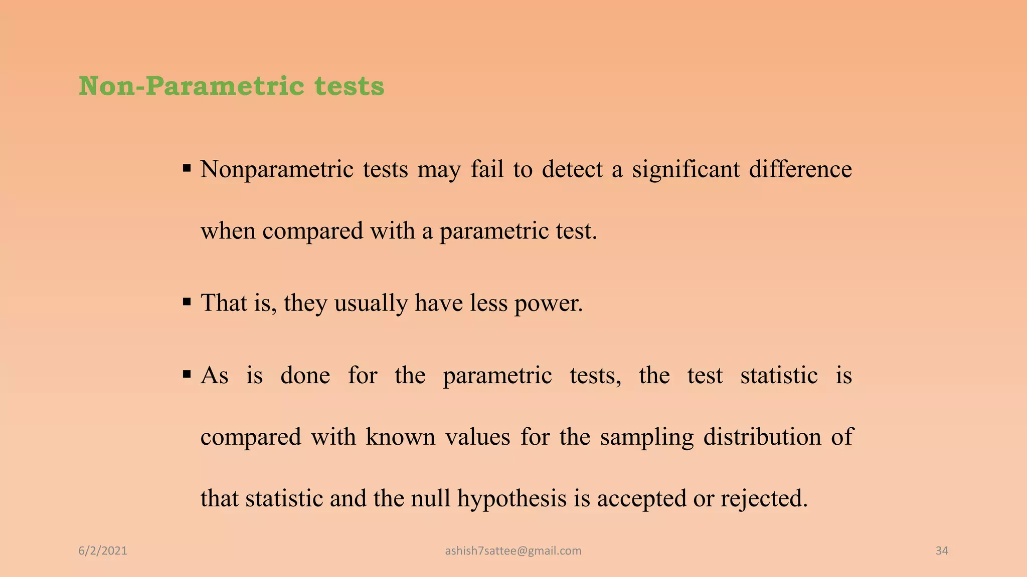 Non-Parametric tests
 Nonparametric tests may fail to detect a significant difference
when compared with a parametric test.
 That is, they usually have less power.
 As is done for the parametric tests, the test statistic is
compared with known values for the sampling distribution of
that statistic and the null hypothesis is accepted or rejected.
6/2/2021 34
ashish7sattee@gmail.com
 