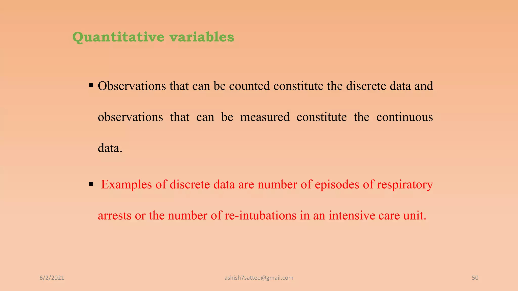 Quantitative variables
 Observations that can be counted constitute the discrete data and
observations that can be measured constitute the continuous
data.
 Examples of discrete data are number of episodes of respiratory
arrests or the number of re-intubations in an intensive care unit.
6/2/2021 50
ashish7sattee@gmail.com
 