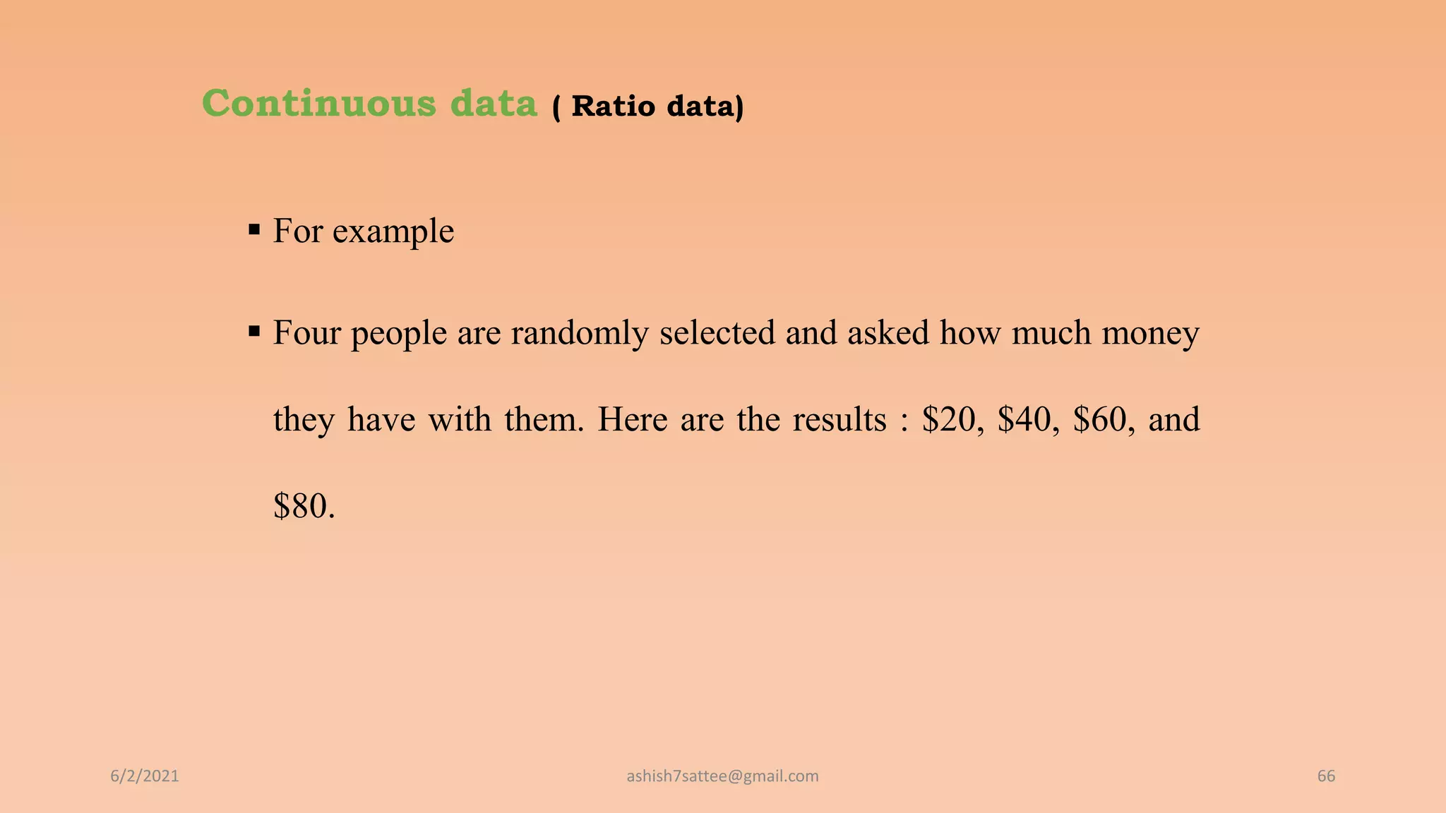 Continuous data ( Ratio data)
 For example
 Four people are randomly selected and asked how much money
they have with them. Here are the results : $20, $40, $60, and
$80.
6/2/2021 66
ashish7sattee@gmail.com
 
