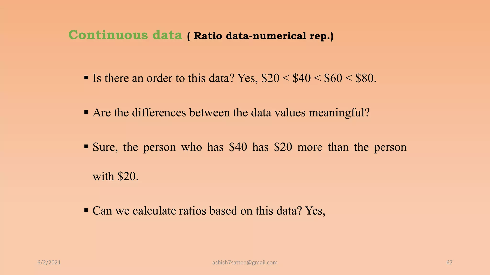 Continuous data ( Ratio data-numerical rep.)
 Is there an order to this data? Yes, $20 < $40 < $60 < $80.
 Are the differences between the data values meaningful?
 Sure, the person who has $40 has $20 more than the person
with $20.
 Can we calculate ratios based on this data? Yes,
6/2/2021 67
ashish7sattee@gmail.com
 