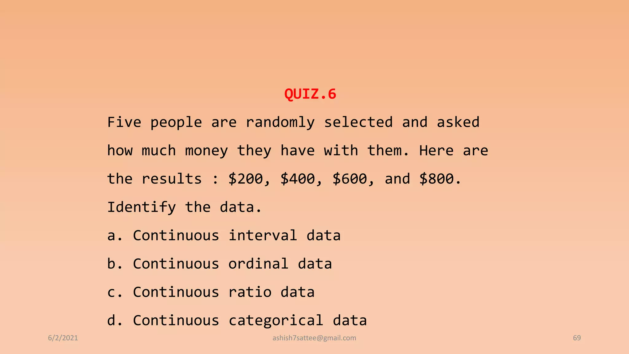 6/2/2021 69
QUIZ.6
Five people are randomly selected and asked
how much money they have with them. Here are
the results : $200, $400, $600, and $800.
Identify the data.
a. Continuous interval data
b. Continuous ordinal data
c. Continuous ratio data
d. Continuous categorical data
ashish7sattee@gmail.com
 