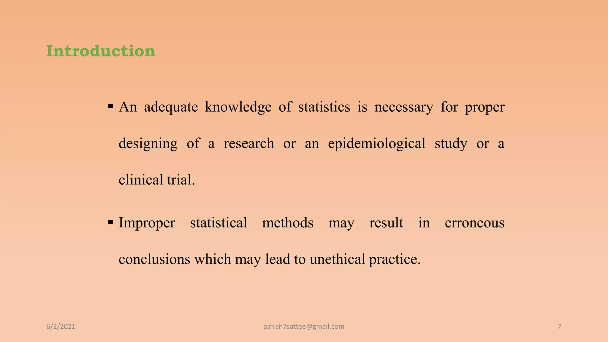 Introduction
 An adequate knowledge of statistics is necessary for proper
designing of a research or an epidemiological study or a
clinical trial.
 Improper statistical methods may result in erroneous
conclusions which may lead to unethical practice.
6/2/2021 7
ashish7sattee@gmail.com
 