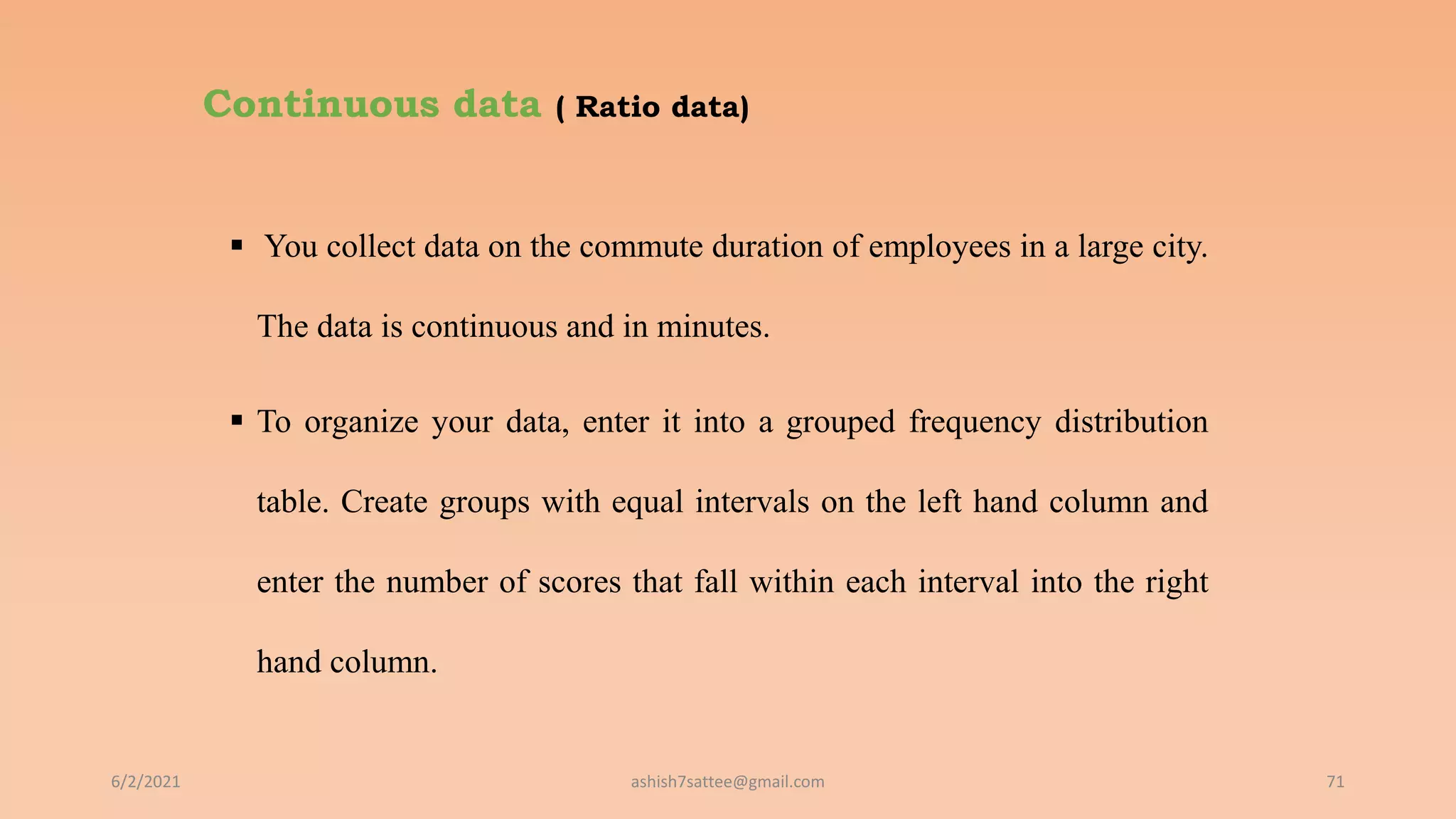 Continuous data ( Ratio data)
 You collect data on the commute duration of employees in a large city.
The data is continuous and in minutes.
 To organize your data, enter it into a grouped frequency distribution
table. Create groups with equal intervals on the left hand column and
enter the number of scores that fall within each interval into the right
hand column.
6/2/2021 71
ashish7sattee@gmail.com
 