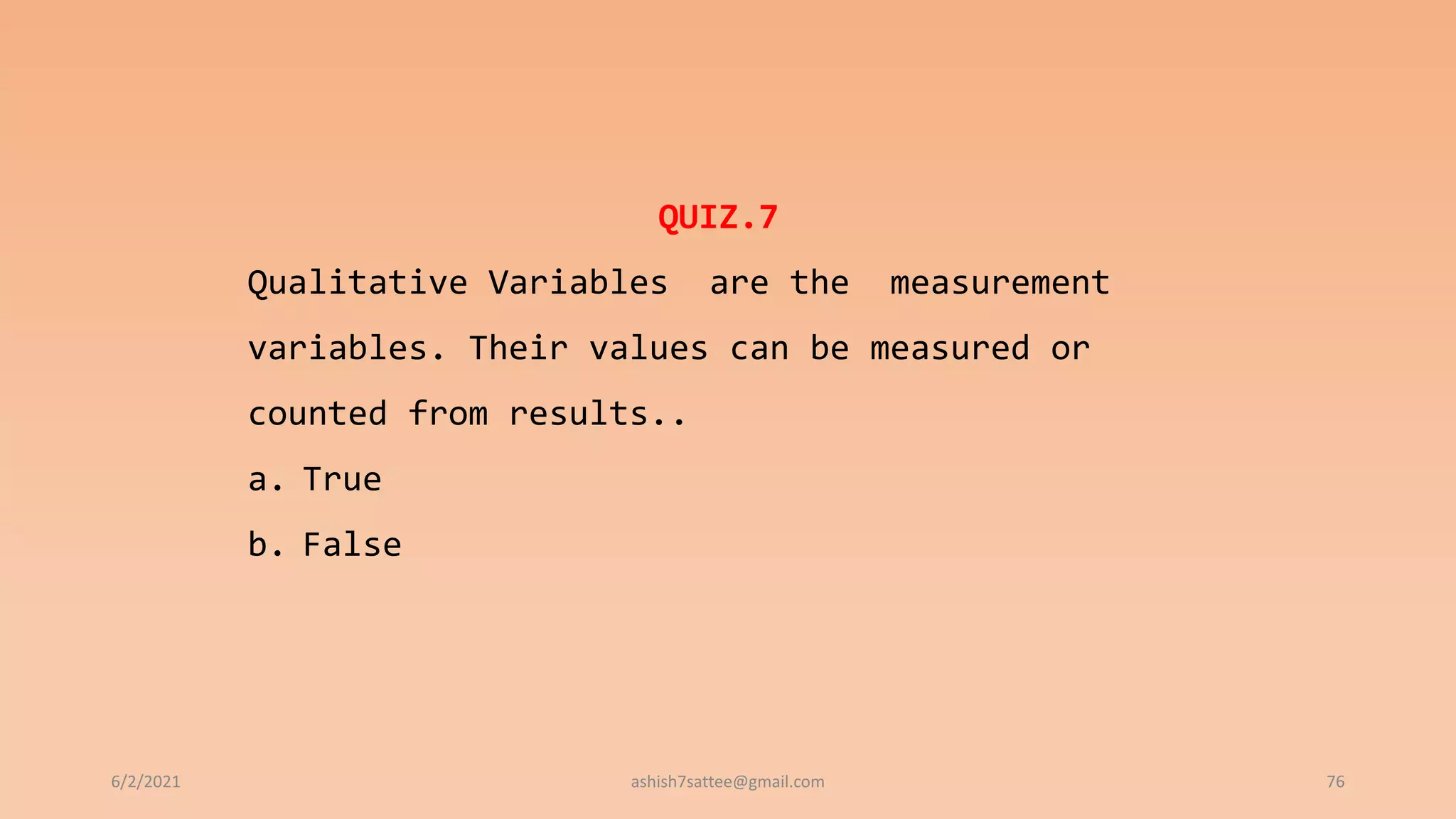 6/2/2021 76
QUIZ.7
Qualitative Variables are the measurement
variables. Their values can be measured or
counted from results..
a. True
b. False
ashish7sattee@gmail.com
 