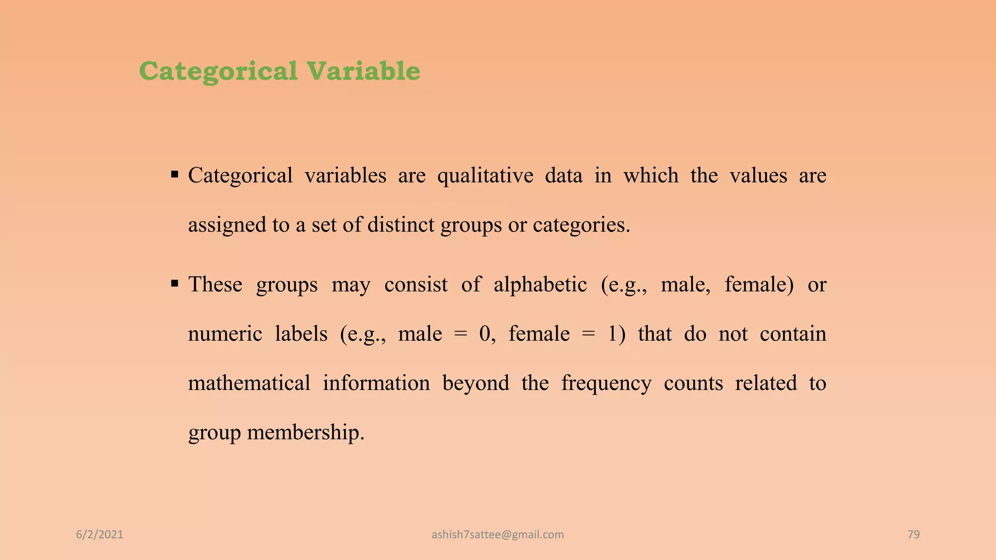 Categorical Variable
 Categorical variables are qualitative data in which the values are
assigned to a set of distinct groups or categories.
 These groups may consist of alphabetic (e.g., male, female) or
numeric labels (e.g., male = 0, female = 1) that do not contain
mathematical information beyond the frequency counts related to
group membership.
6/2/2021 79
ashish7sattee@gmail.com
 
