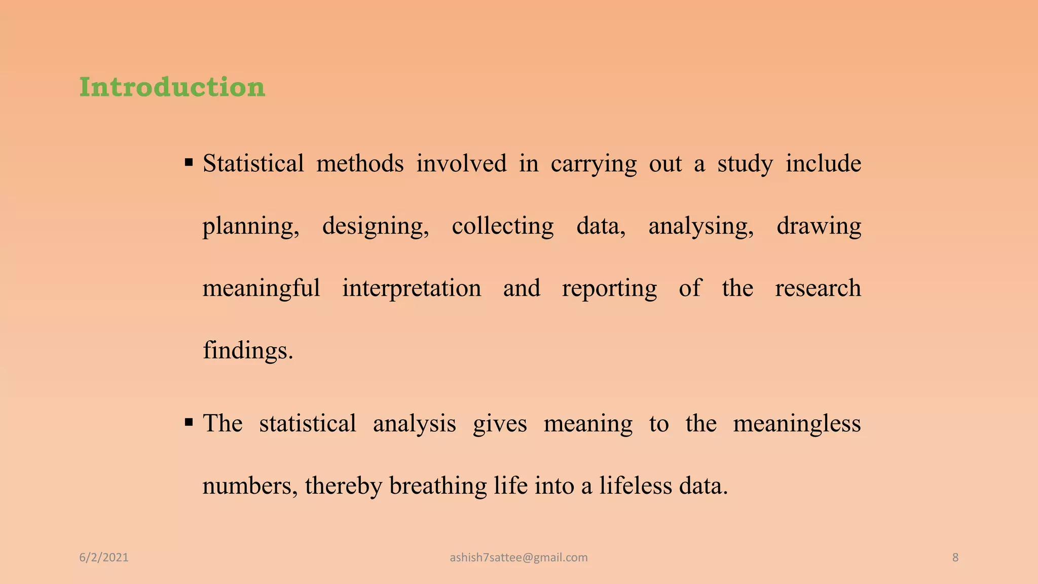 Introduction
 Statistical methods involved in carrying out a study include
planning, designing, collecting data, analysing, drawing
meaningful interpretation and reporting of the research
findings.
 The statistical analysis gives meaning to the meaningless
numbers, thereby breathing life into a lifeless data.
6/2/2021 8
ashish7sattee@gmail.com
 