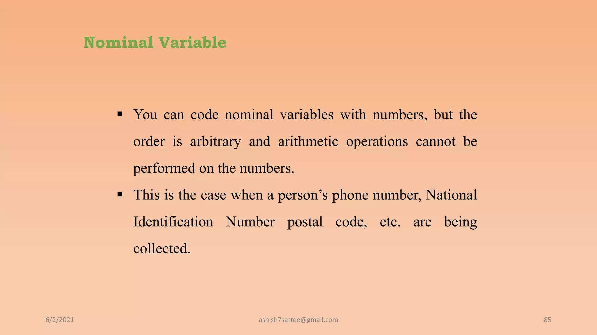 Nominal Variable
6/2/2021 85
 You can code nominal variables with numbers, but the
order is arbitrary and arithmetic operations cannot be
performed on the numbers.
 This is the case when a person’s phone number, National
Identification Number postal code, etc. are being
collected.
ashish7sattee@gmail.com
 