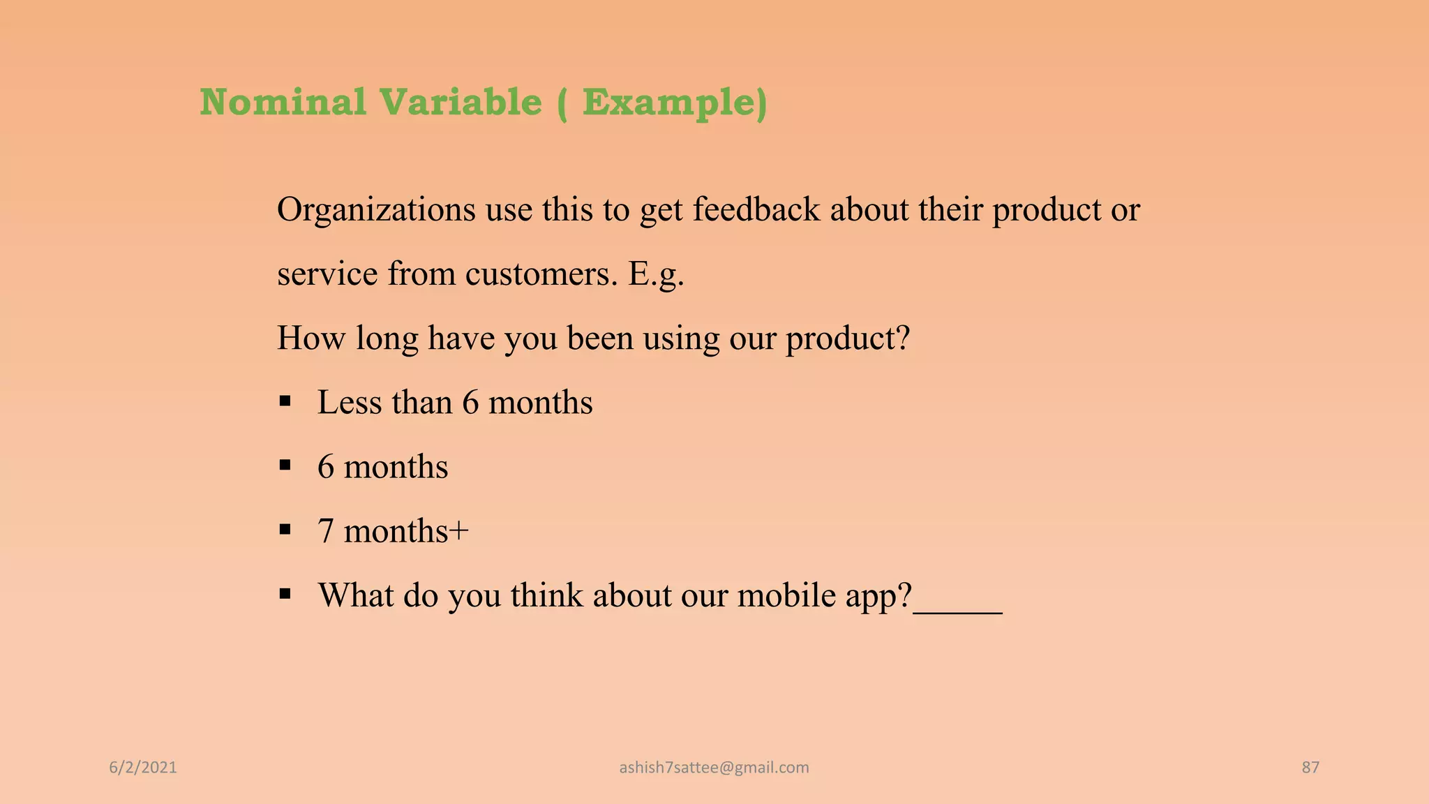 Nominal Variable ( Example)
6/2/2021 87
Organizations use this to get feedback about their product or
service from customers. E.g.
How long have you been using our product?
 Less than 6 months
 6 months
 7 months+
 What do you think about our mobile app?_____
ashish7sattee@gmail.com
 