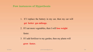 Few instances of Hypothesis
1. If I replace the battery in my car, then my car will
get better gas mileage.
2. If I eat more vegetables, then I will lose weight
faster.
3. If I add fertilizer to my garden, then my plants will
grow faster.
6/2/2021 102
ashish7sattee@gmail.com
 