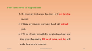 Few instances of Hypothesis
4. If I brush my teeth every day, then I will not develop
cavities.
5. If I take my vitamins every day, then I will not feel
tired.
6. If 50 ml of water are added to my plants each day and
they grow, then adding 100 ml of water each day will
make them grow even more.
6/2/2021 103
ashish7sattee@gmail.com
 