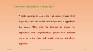 Research hypothesis example?
A study designed to look at the relationship between sleep
deprivation and test performance might have a hypothesis
that states, "This study is designed to assess the
hypothesis that sleep-deprived people will perform
worse on a test than individuals who are not sleep-
deprived."
6/2/2021 104
ashish7sattee@gmail.com
 