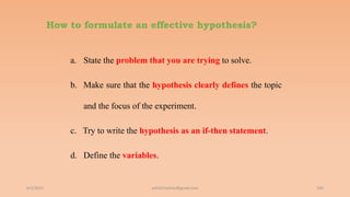 How to formulate an effective hypothesis?
a. State the problem that you are trying to solve.
b. Make sure that the hypothesis clearly defines the topic
and the focus of the experiment.
c. Try to write the hypothesis as an if-then statement.
d. Define the variables.
6/2/2021 105
ashish7sattee@gmail.com
 