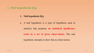 1. Null hypothesis (H0)
1. Null hypothesis (H0)
a. A null hypothesis is a type of hypothesis used in
statistics that proposes no statistical significance
exists in a set of given observations. The null
hypothesis attempts to show that no observations.
6/2/2021 109
ashish7sattee@gmail.com
 