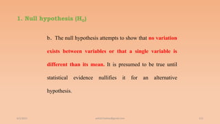 1. Null hypothesis (H0)
b. The null hypothesis attempts to show that no variation
exists between variables or that a single variable is
different than its mean. It is presumed to be true until
statistical evidence nullifies it for an alternative
hypothesis.
6/2/2021 111
ashish7sattee@gmail.com
 