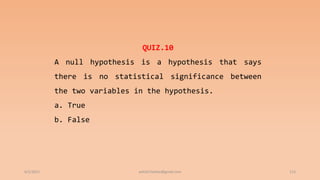 6/2/2021 113
QUIZ.10
A null hypothesis is a hypothesis that says
there is no statistical significance between
the two variables in the hypothesis.
a. True
b. False
ashish7sattee@gmail.com
 