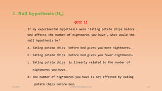 1. Null hypothesis (H0)
6/2/2021 119
QUIZ 11
If my experimental hypothesis were ‘Eating potato chips before
bed affects the number of nightmares you have’, what would the
null hypothesis be?
a. Eating potato chips before bed gives you more nightmares.
b. Eating potato chips before bed gives you fewer nightmares.
c. Eating potato chips is linearly related to the number of
nightmares you have.
d. The number of nightmares you have is not affected by eating
potato chips before bed.
ashish7sattee@gmail.com
 