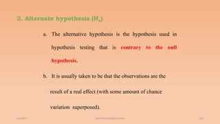 2. Alternate hypothesis (Ha)
6/2/2021 121
a. The alternative hypothesis is the hypothesis used in
hypothesis testing that is contrary to the null
hypothesis.
b. It is usually taken to be that the observations are the
result of a real effect (with some amount of chance
variation superposed).
ashish7sattee@gmail.com
 
