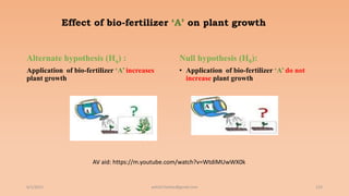 Effect of bio-fertilizer ‘A’ on plant growth
Alternate hypothesis (Ha) :
Application of bio-fertilizer ‘A’ increases
plant growth
Null hypothesis (H0):
• Application of bio-fertilizer ‘A’ do not
increase plant growth
6/2/2021 123
ashish7sattee@gmail.com
AV aid: https://m.youtube.com/watch?v=WtdiMUwWX0k
 
