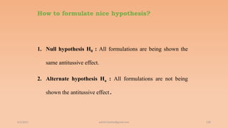How to formulate nice hypothesis?
1. Null hypothesis H0 : All formulations are being shown the
same antitussive effect.
2. Alternate hypothesis Ha : All formulations are not being
shown the antitussive effect.
6/2/2021 128
ashish7sattee@gmail.com
 