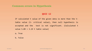 Common errors in Hypothesis
QUIZ 12
If calculated t value of the given data is more than the t-
table value (t- critical value), then null hypothesis is
accepted and the test is not significant. (Calculated t
value 5.09 > 3.19 t table value)
a. True
b. False
6/2/2021 131
ashish7sattee@gmail.com
 