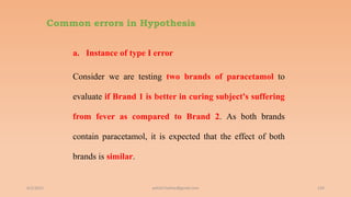 Common errors in Hypothesis
a. Instance of type I error
Consider we are testing two brands of paracetamol to
evaluate if Brand 1 is better in curing subject's suffering
from fever as compared to Brand 2. As both brands
contain paracetamol, it is expected that the effect of both
brands is similar.
6/2/2021 134
ashish7sattee@gmail.com
 