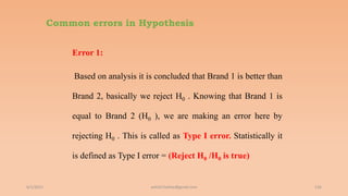 Common errors in Hypothesis
Error 1:
Based on analysis it is concluded that Brand 1 is better than
Brand 2, basically we reject H0 . Knowing that Brand 1 is
equal to Brand 2 (H0 ), we are making an error here by
rejecting H0 . This is called as Type I error. Statistically it
is defined as Type I error = (Reject H0 /H0 is true)
6/2/2021 136
ashish7sattee@gmail.com
 